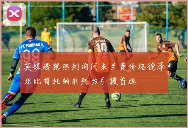 英媒透露热刺询问米兰费价格德泽尔比将托纳利列为引援首选