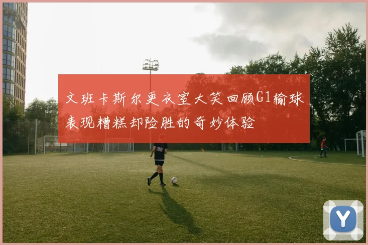 文班卡斯尔更衣室大笑回顾G1输球表现糟糕却险胜的奇妙体验