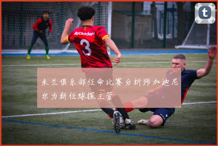 米兰俱乐部任命比赛分析师加迪尼尔为新任球探主管