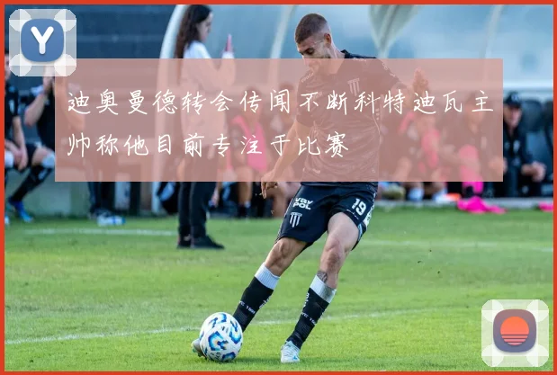 迪奥曼德转会传闻不断科特迪瓦主帅称他目前专注于比赛