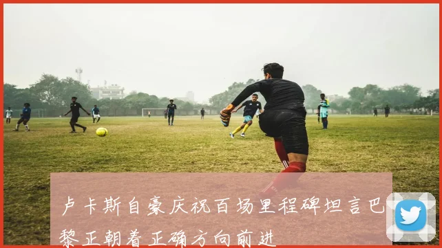 卢卡斯自豪庆祝百场里程碑坦言巴黎正朝着正确方向前进