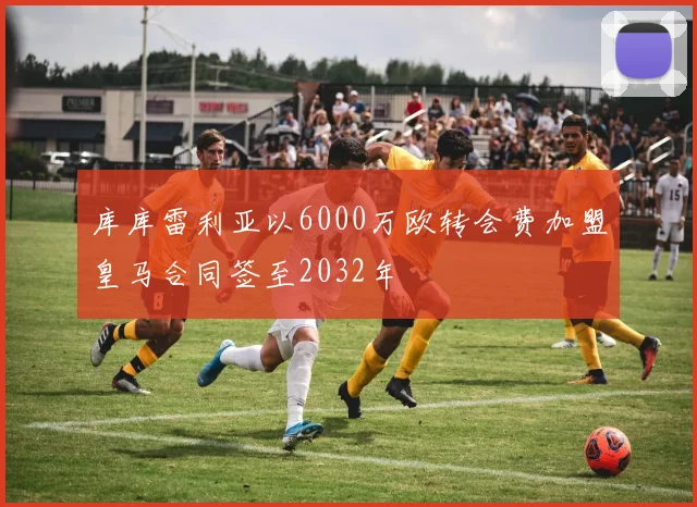 库库雷利亚以6000万欧转会费加盟皇马合同签至2032年