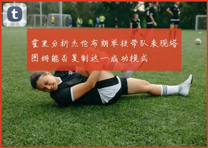 霍里分析杰伦布朗单核带队表现塔图姆能否复制这一成功模式