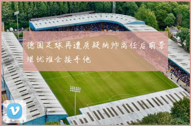 德国足球再遭质疑纳帅离任后前景堪忧谁会接手他