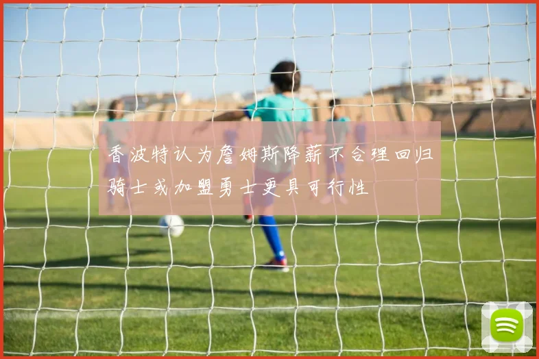 香波特认为詹姆斯降薪不合理回归骑士或加盟勇士更具可行性