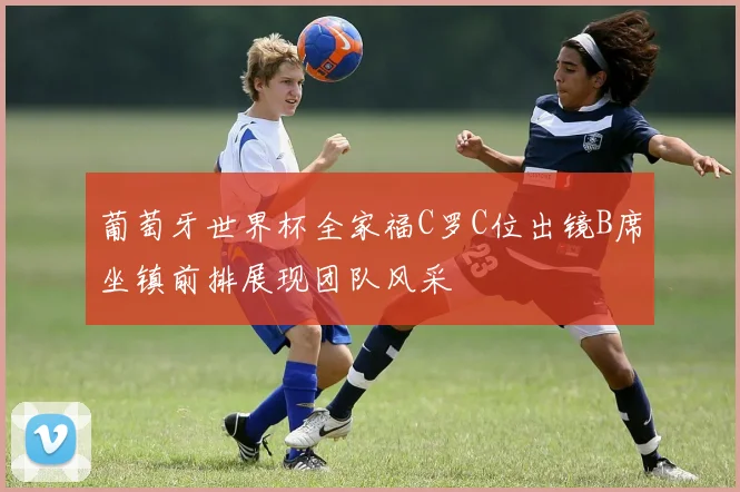 葡萄牙世界杯全家福C罗C位出镜B席坐镇前排展现团队风采