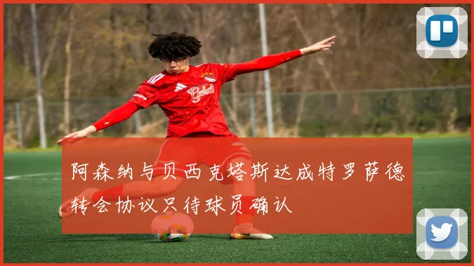 阿森纳与贝西克塔斯达成特罗萨德转会协议只待球员确认