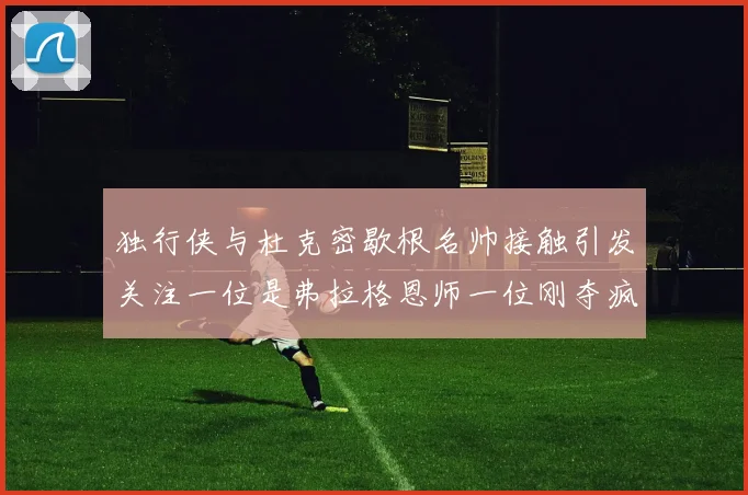 独行侠与杜克密歇根名帅接触引发关注一位是弗拉格恩师一位刚夺疯三