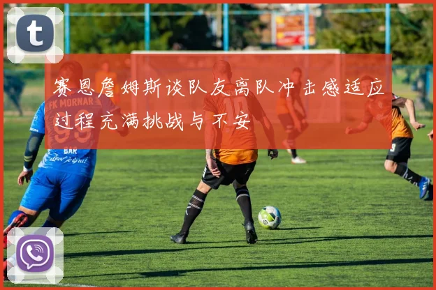 赛恩詹姆斯谈队友离队冲击感适应过程充满挑战与不安
