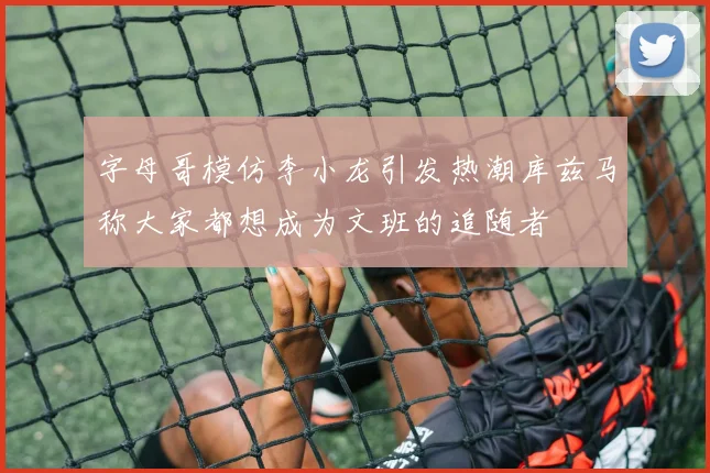 字母哥模仿李小龙引发热潮库兹马称大家都想成为文班的追随者