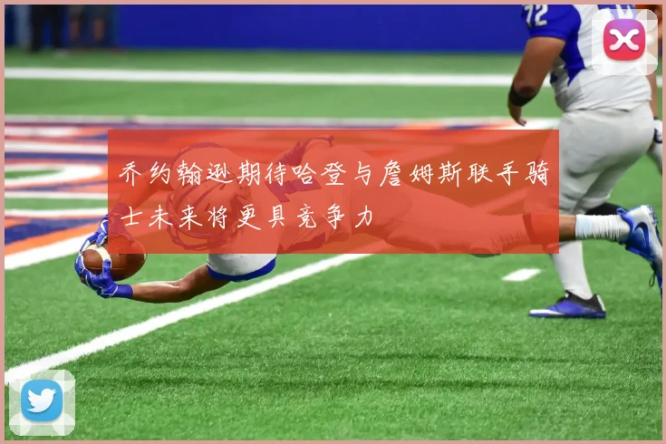 乔约翰逊期待哈登与詹姆斯联手骑士未来将更具竞争力