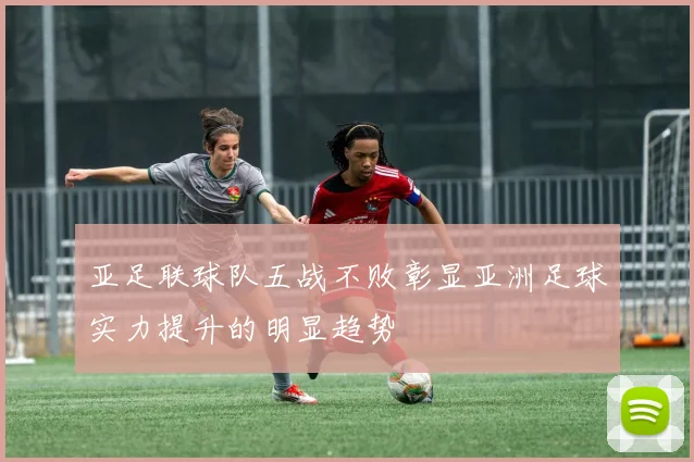亚足联球队五战不败彰显亚洲足球实力提升的明显趋势