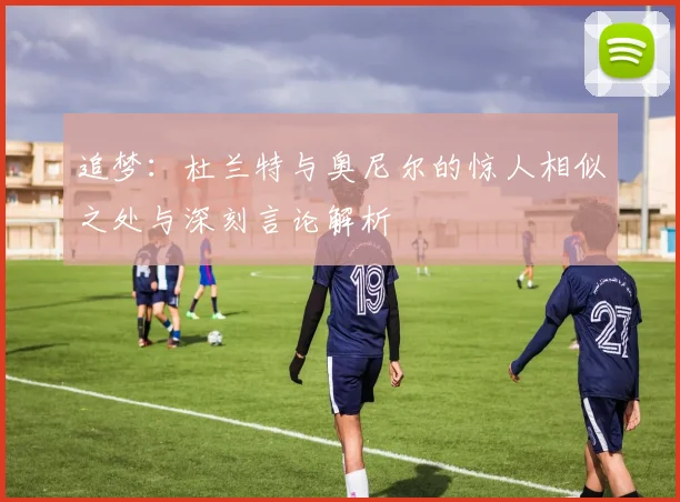 追梦：杜兰特与奥尼尔的惊人相似之处与深刻言论解析