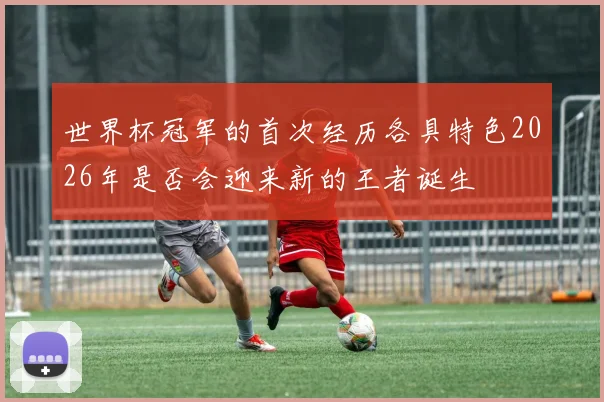 世界杯冠军的首次经历各具特色2026年是否会迎来新的王者诞生