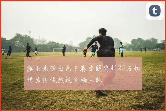 抢七表现出色下赛季薪资4125万切特为何依然适合湖人队