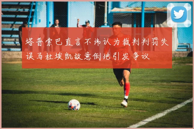 塔普索巴直言不讳认为裁判判罚失误马杜埃凯故意倒地引发争议