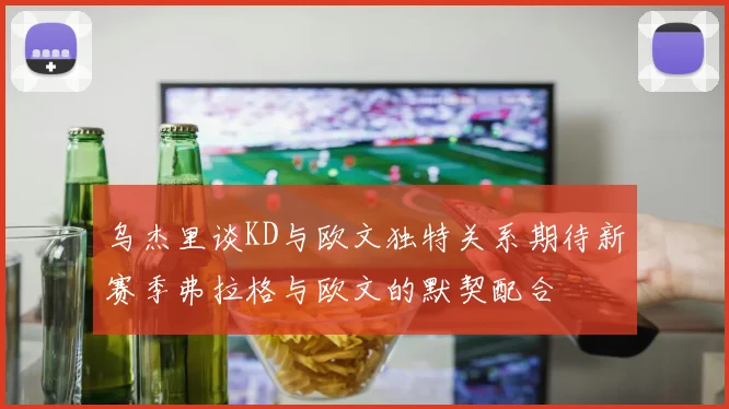 乌杰里谈KD与欧文独特关系期待新赛季弗拉格与欧文的默契配合