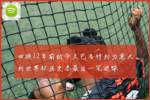 回顾12年前的今天巴洛特利为意大利世界杯历史添最后一笔进球