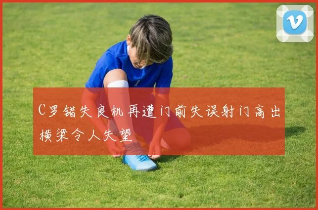 C罗错失良机再遭门前失误射门高出横梁令人失望