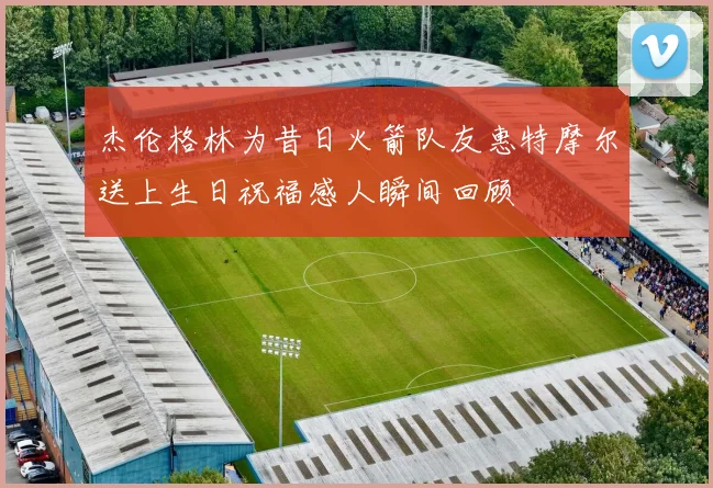 杰伦格林为昔日火箭队友惠特摩尔送上生日祝福感人瞬间回顾