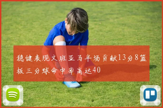 稳健表现文班亚马半场贡献13分8篮板三分球命中率高达40