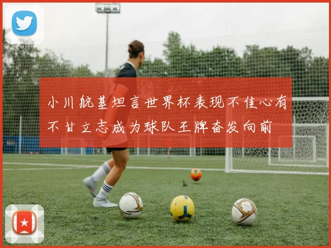 小川航基坦言世界杯表现不佳心有不甘立志成为球队王牌奋发向前